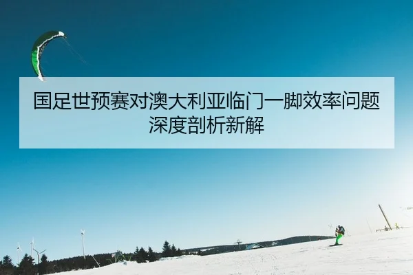 国足世预赛对澳大利亚临门一脚效率问题深度剖析新解